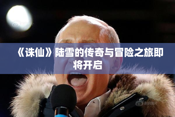 《诛仙》陆雪的传奇与冒险之旅即将开启