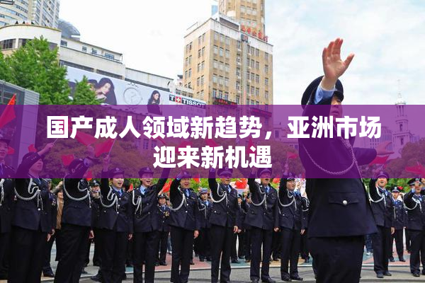 国产成人领域新趋势，亚洲市场迎来新机遇