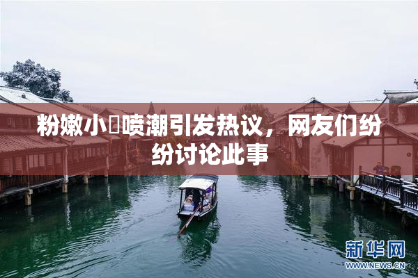 粉嫩小泬喷潮引发热议，网友们纷纷讨论此事