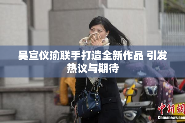 吴宣仪瑜联手打造全新作品 引发热议与期待