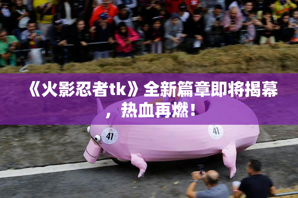 《火影忍者tk》全新篇章即将揭幕，热血再燃！