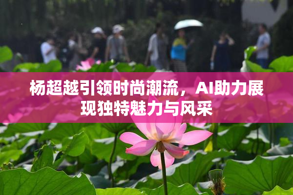杨超越引领时尚潮流，AI助力展现独特魅力与风采