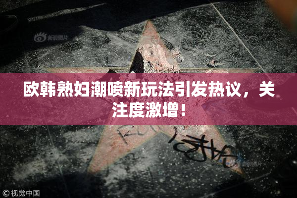 欧韩熟妇潮喷新玩法引发热议，关注度激增！