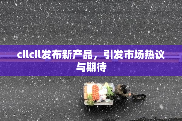 cilcil发布新产品，引发市场热议与期待