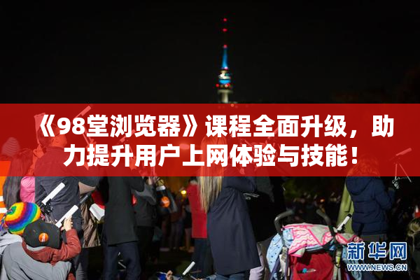 《98堂浏览器》课程全面升级，助力提升用户上网体验与技能！