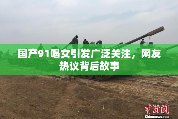 国产91喝女引发广泛关注，网友热议背后故事