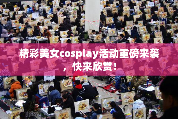 精彩美女cosplay活动重磅来袭，快来欣赏！