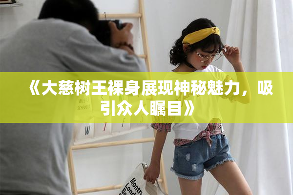《大慈树王裸身展现神秘魅力，吸引众人瞩目》