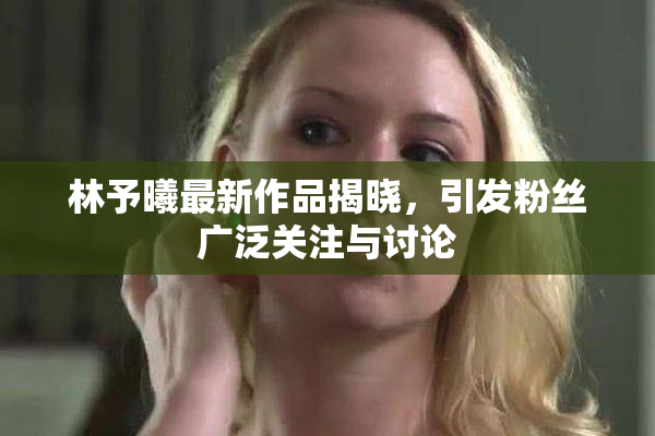 林予曦最新作品揭晓，引发粉丝广泛关注与讨论
