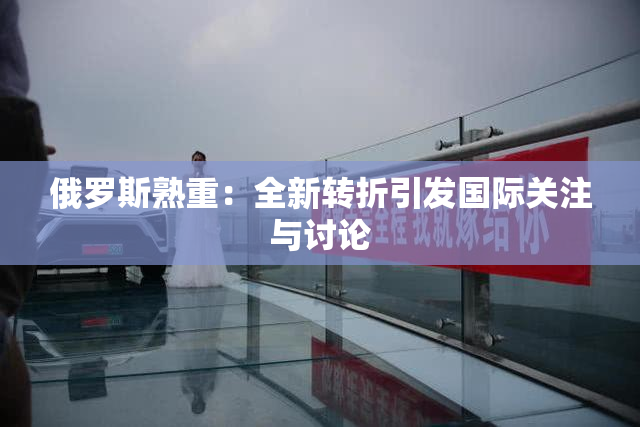 俄罗斯熟重：全新转折引发国际关注与讨论
