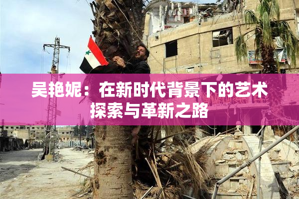 吴艳妮：在新时代背景下的艺术探索与革新之路