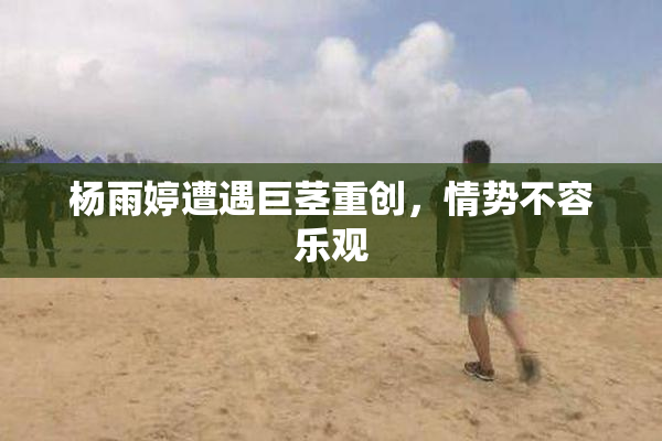 杨雨婷遭遇巨茎重创，情势不容乐观