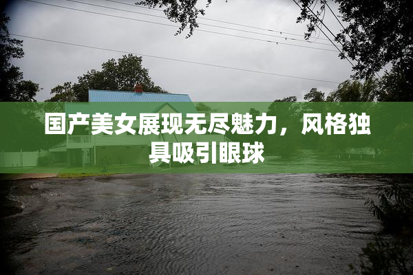 国产美女展现无尽魅力，风格独具吸引眼球