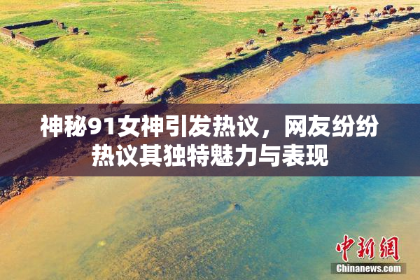 神秘91女神引发热议，网友纷纷热议其独特魅力与表现