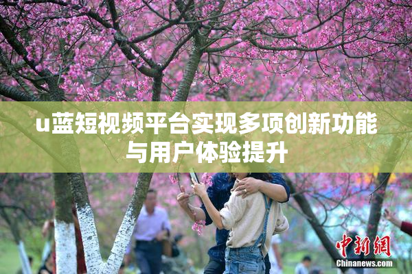 u蓝短视频平台实现多项创新功能与用户体验提升