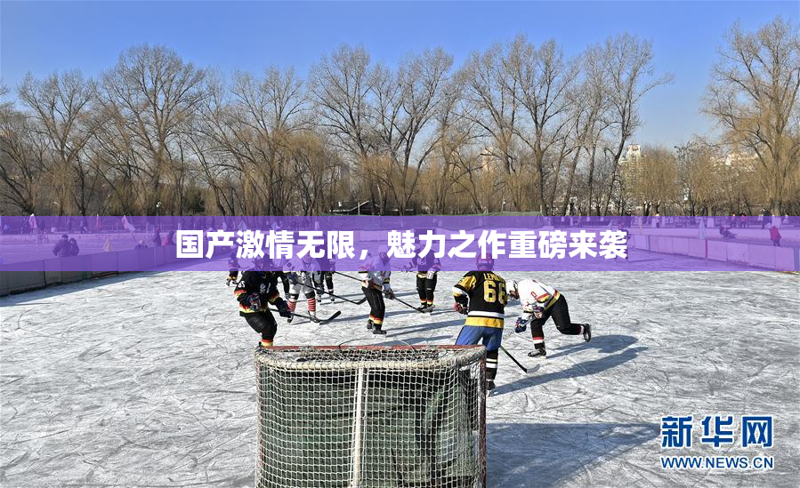 国产激情无限，魅力之作重磅来袭