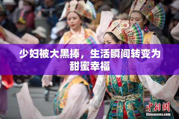 少妇被大黑捧，生活瞬间转变为甜蜜幸福