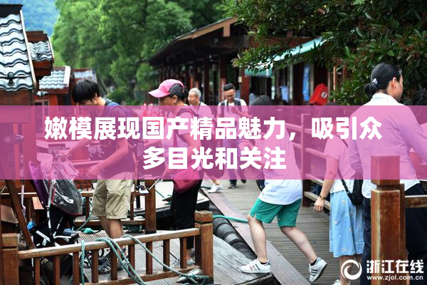 嫩模展现国产精品魅力，吸引众多目光和关注