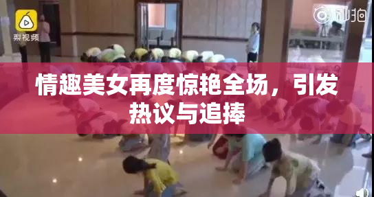 情趣美女再度惊艳全场，引发热议与追捧