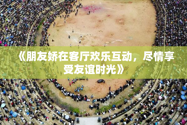 《朋友娇在客厅欢乐互动，尽情享受友谊时光》