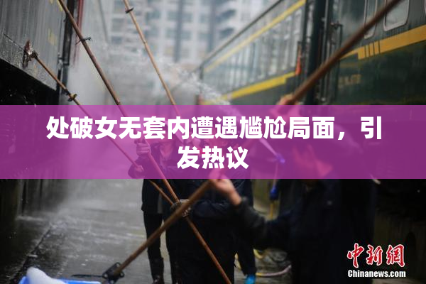处破女无套内遭遇尴尬局面，引发热议
