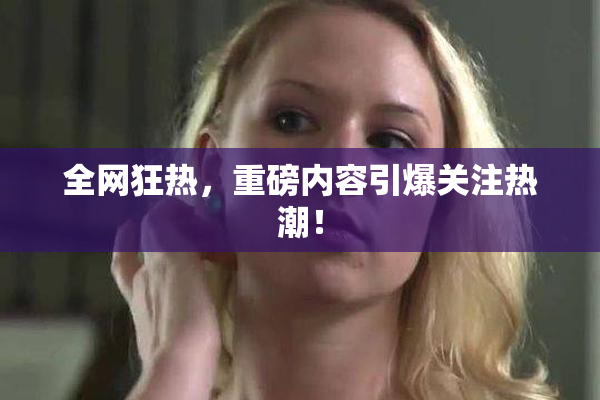 全网狂热，重磅内容引爆关注热潮！
