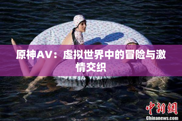 原神AV：虚拟世界中的冒险与激情交织
