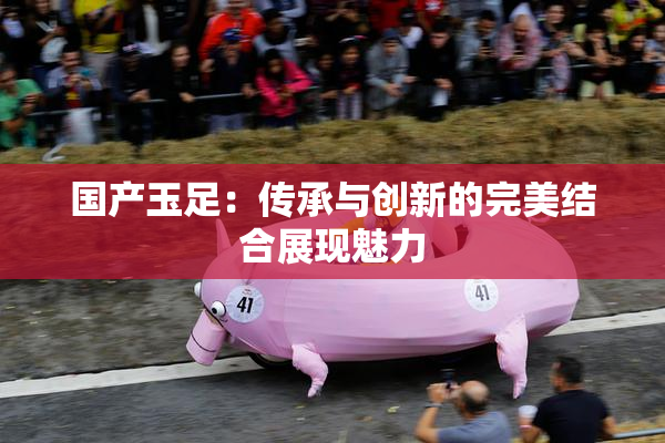 国产玉足：传承与创新的完美结合展现魅力