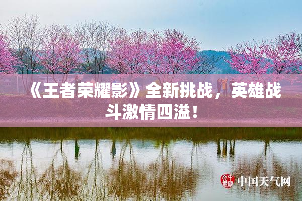 《王者荣耀影》全新挑战，英雄战斗激情四溢！