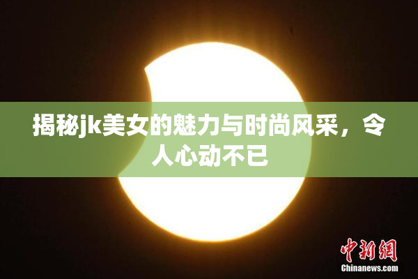 揭秘jk美女的魅力与时尚风采，令人心动不已