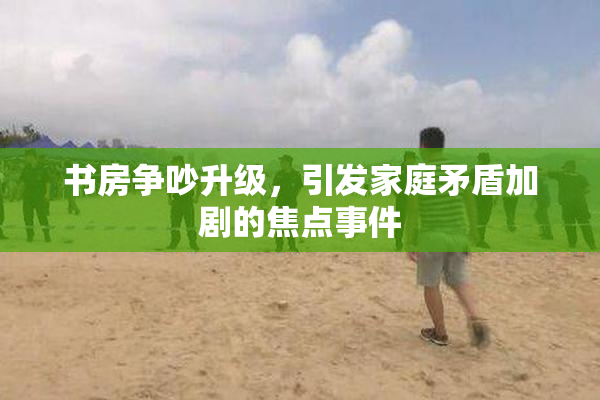 书房争吵升级，引发家庭矛盾加剧的焦点事件