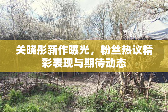 关晓彤新作曝光，粉丝热议精彩表现与期待动态