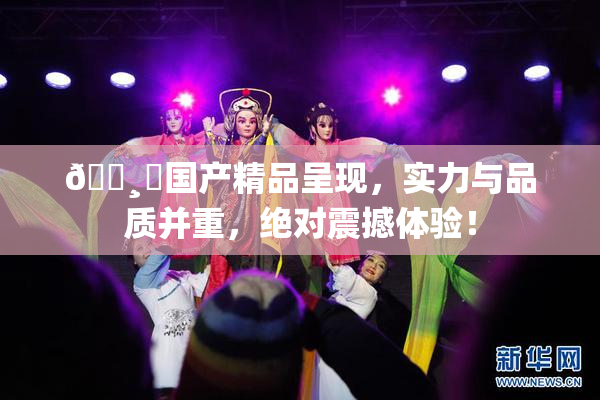 🌸‌国产精品呈现，实力与品质并重，绝对震撼体验！
