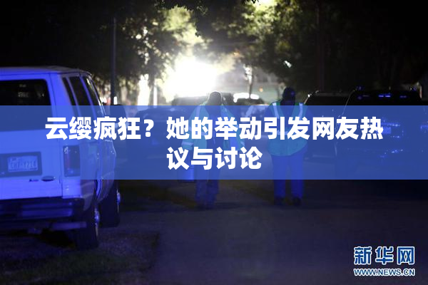 云缨疯狂？她的举动引发网友热议与讨论
