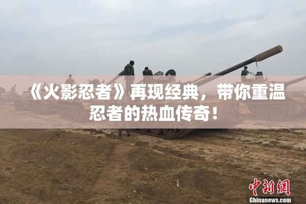 《火影忍者》再现经典，带你重温忍者的热血传奇！