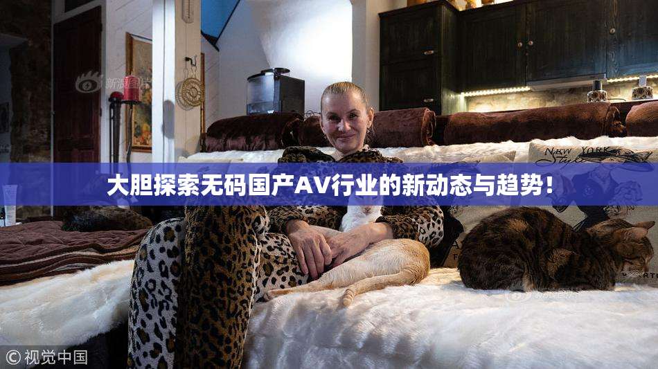 大胆探索无码国产AV行业的新动态与趋势！