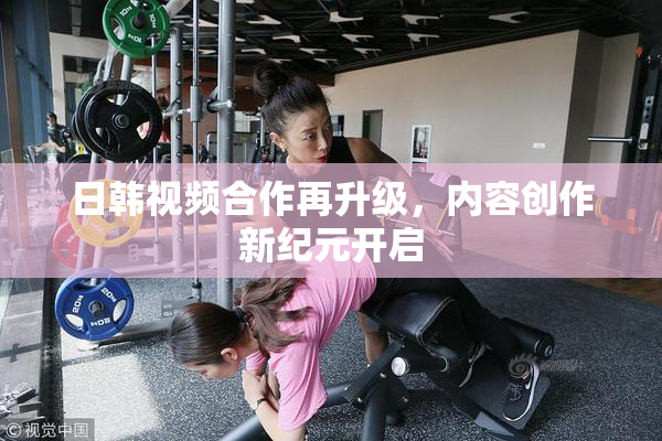 日韩视频合作再升级，内容创作新纪元开启