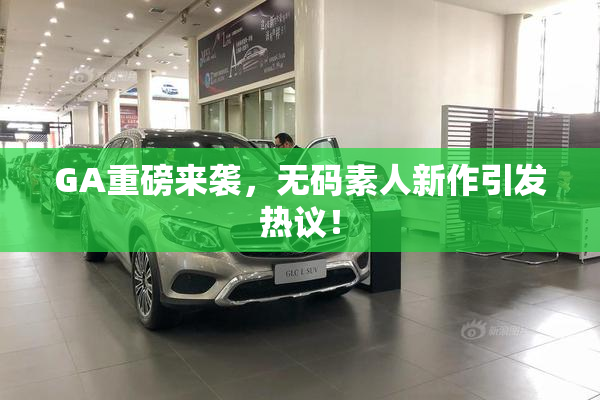 GA重磅来袭，无码素人新作引发热议！