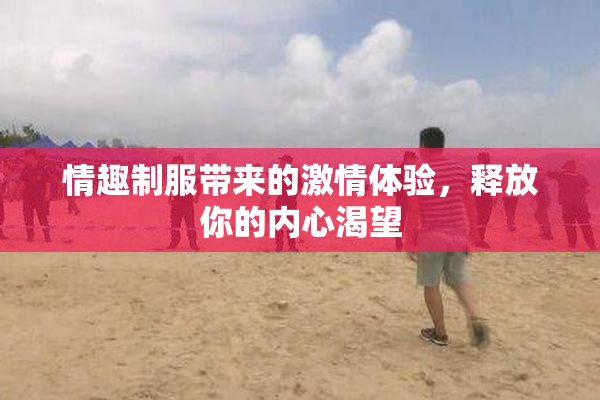 情趣制服带来的激情体验，释放你的内心渴望