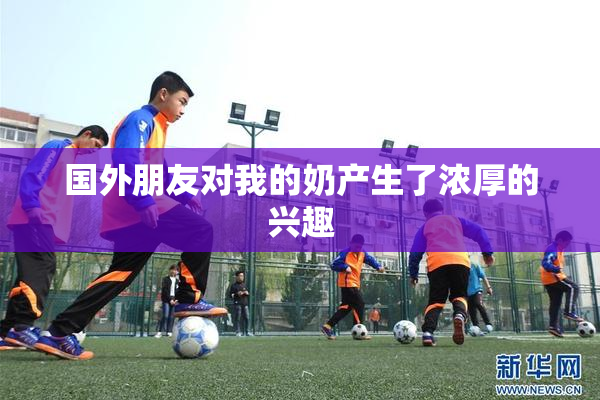 国外朋友对我的奶产生了浓厚的兴趣