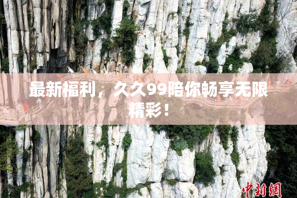 最新福利，久久99陪你畅享无限精彩！