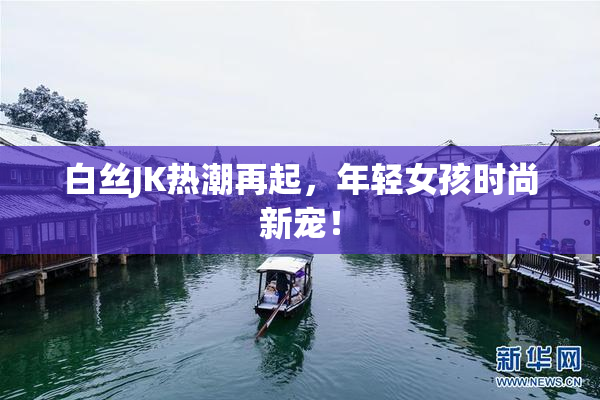 白丝JK热潮再起，年轻女孩时尚新宠！