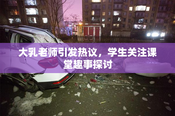 大乳老师引发热议，学生关注课堂趣事探讨