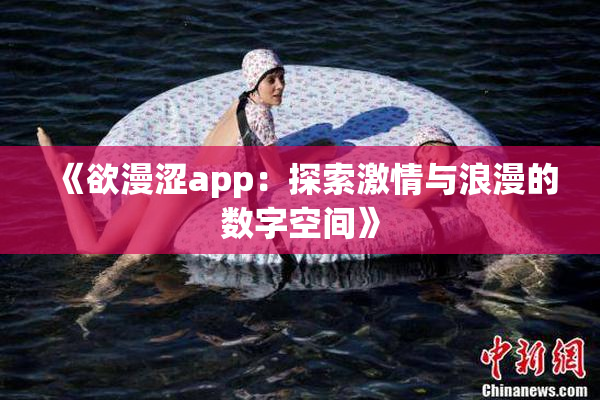 《欲漫涩app：探索激情与浪漫的数字空间》