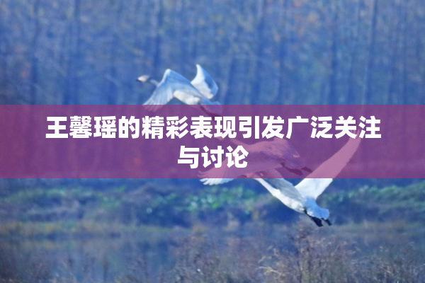 王馨瑶的精彩表现引发广泛关注与讨论