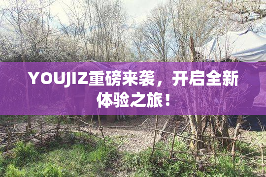 YOUJIZ重磅来袭，开启全新体验之旅！