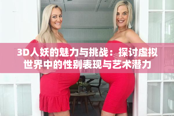 3D人妖的魅力与挑战：探讨虚拟世界中的性别表现与艺术潜力