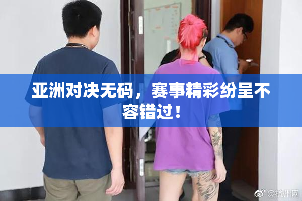 亚洲对决无码，赛事精彩纷呈不容错过！