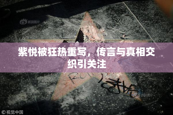 紫悦被狂热重写，传言与真相交织引关注