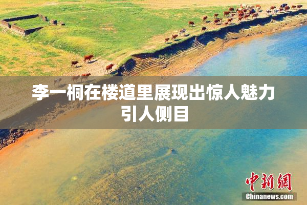 李一桐在楼道里展现出惊人魅力引人侧目